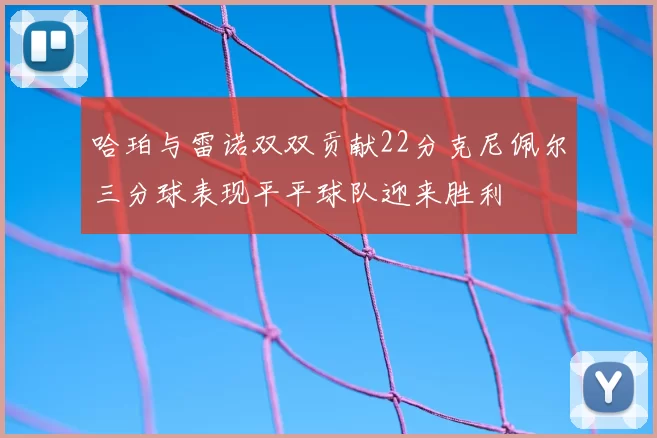 哈珀与雷诺双双贡献22分克尼佩尔三分球表现平平球队迎来胜利