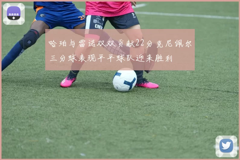 哈珀与雷诺双双贡献22分克尼佩尔三分球表现平平球队迎来胜利