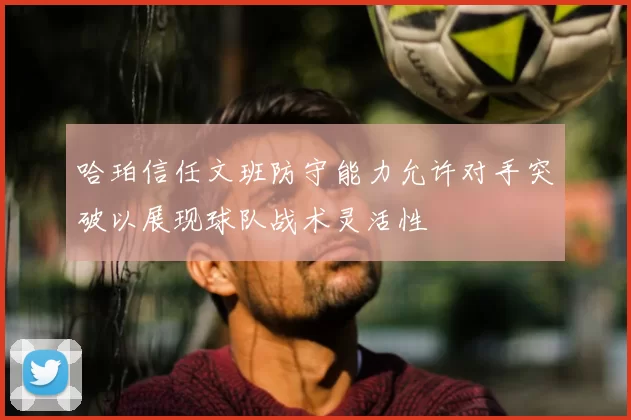 哈珀信任文班防守能力允许对手突破以展现球队战术灵活性