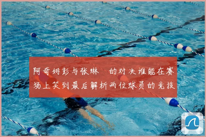 阿奇姆彭与张琳芃的对决谁能在赛场上笑到最后解析两位球员的竞技状态与战术对抗