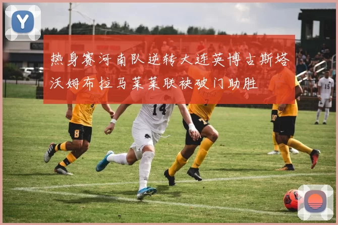 热身赛河南队逆转大连英博古斯塔沃姆布拉马莱莱联袂破门助胜