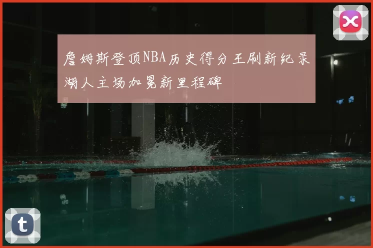 詹姆斯登顶NBA历史得分王刷新纪录湖人主场加冕新里程碑