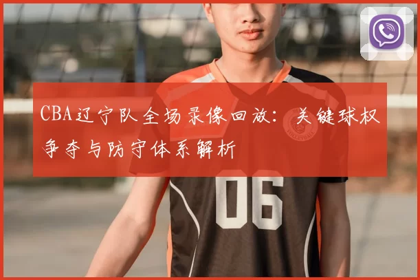 CBA辽宁队全场录像回放：关键球权争夺与防守体系解析