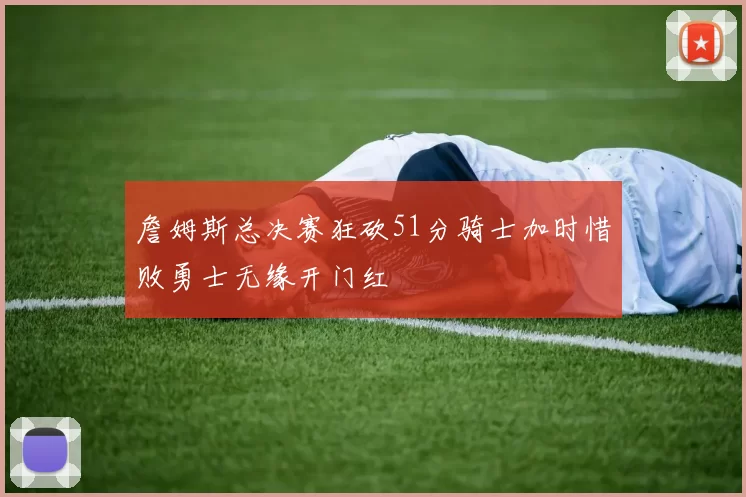 詹姆斯总决赛狂砍51分骑士加时惜败勇士无缘开门红