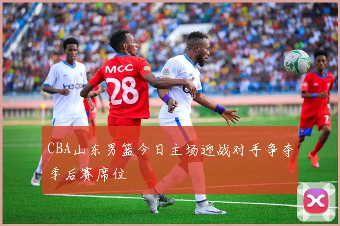 CBA山东男篮今日主场迎战对手争夺季后赛席位