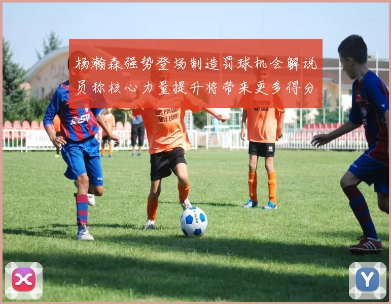 杨瀚森强势登场制造罚球机会解说员称核心力量提升将带来更多得分可能