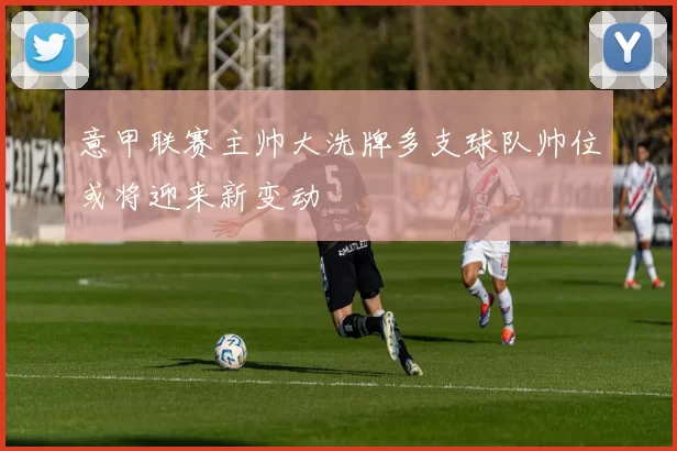 意甲联赛主帅大洗牌多支球队帅位或将迎来新变动