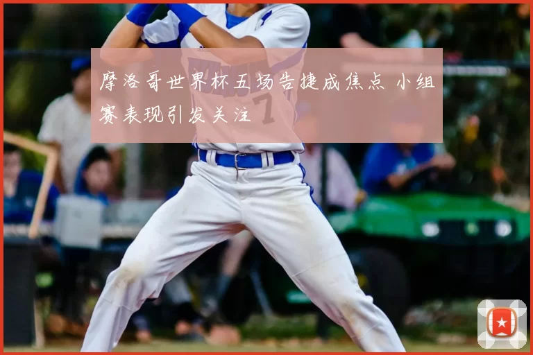 摩洛哥世界杯五场告捷成焦点 小组赛表现引发关注