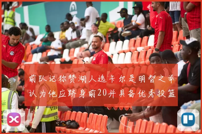 前队记称赞湖人选卡尔是明智之举认为他应跻身前20并具备优秀投篮和防守能力