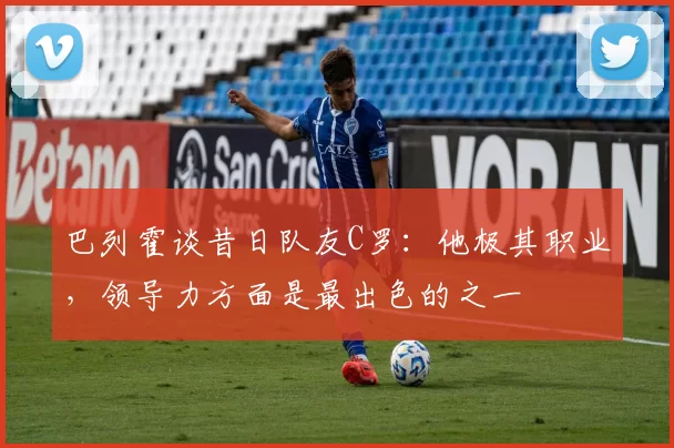 巴列霍谈昔日队友C罗:他极其职业,领导力方面是最出色的之一