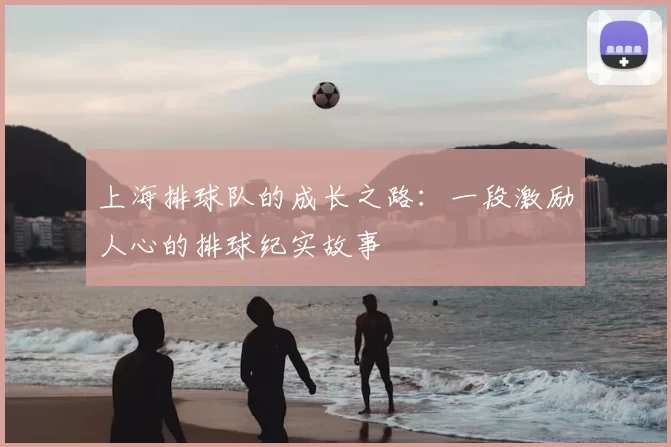 上海排球队的成长之路：一段激励人心的排球纪实故事