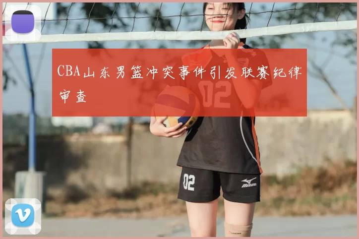 CBA山东男篮冲突事件引发联赛纪律审查