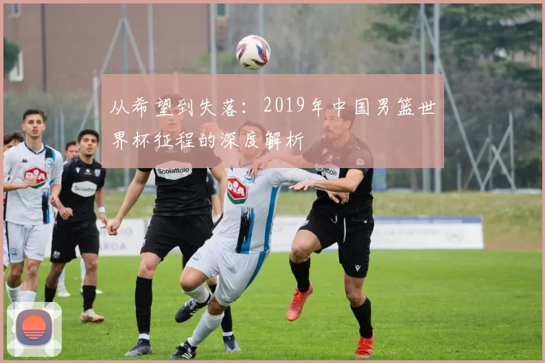 从希望到失落：2019年中国男篮世界杯征程的深度解析
