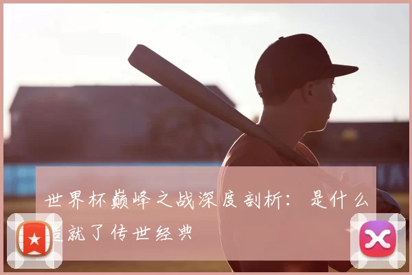 世界杯巅峰之战深度剖析：是什么造就了传世经典