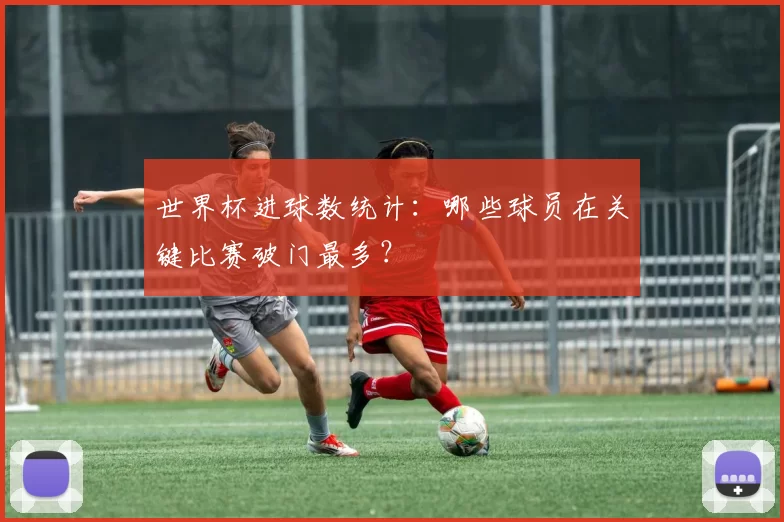 世界杯进球数统计：哪些球员在关键比赛破门最多？