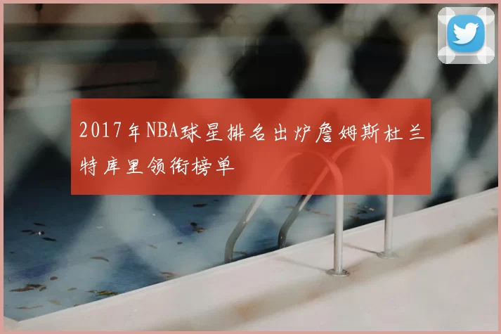 2017年NBA球星排名出炉詹姆斯杜兰特库里领衔榜单