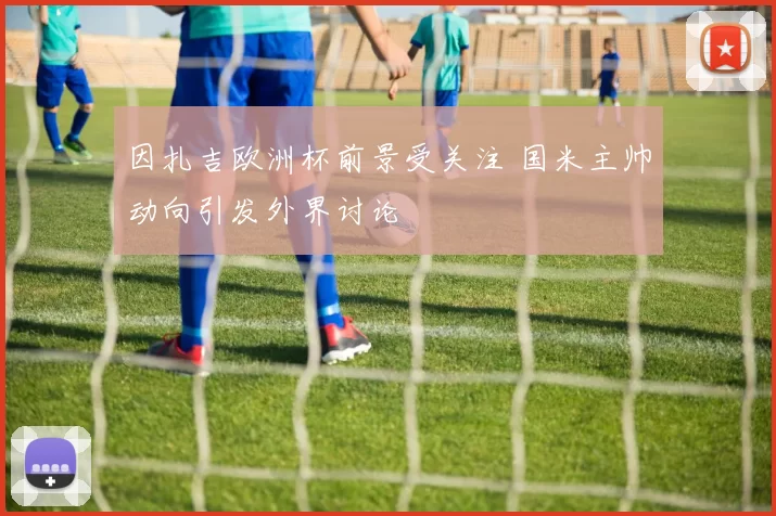 因扎吉欧洲杯前景受关注 国米主帅动向引发外界讨论