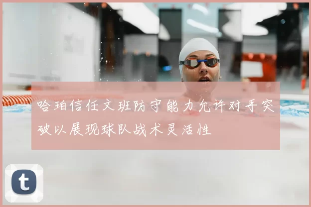 哈珀信任文班防守能力允许对手突破以展现球队战术灵活性