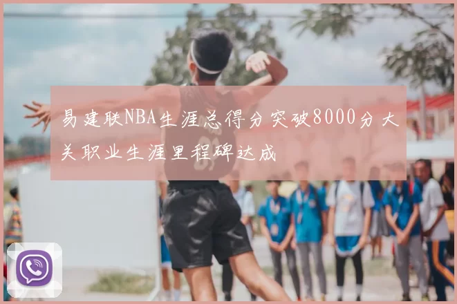 易建联NBA生涯总得分突破8000分大关职业生涯里程碑达成