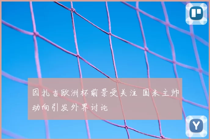 因扎吉欧洲杯前景受关注 国米主帅动向引发外界讨论