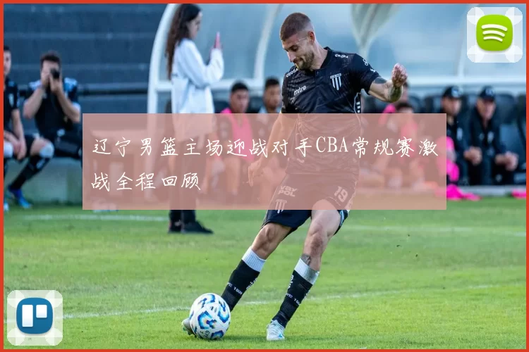 辽宁男篮主场迎战对手CBA常规赛激战全程回顾
