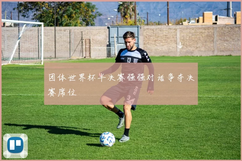 团体世界杯半决赛强强对话争夺决赛席位